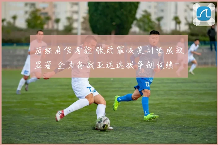历经肩伤考验 张雨霏恢复训练成效显著 全力备战亚运选拔争创佳绩