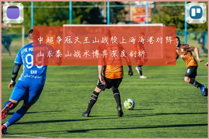 中超争冠天王山战役上海海港对阵山东泰山战术博弈深度剖析