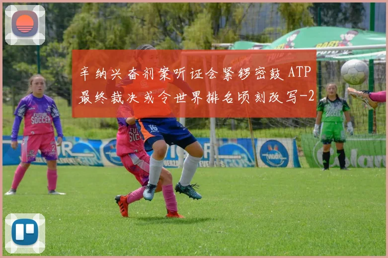 辛纳兴奋剂案听证会紧锣密鼓 ATP最终裁决或令世界排名顷刻改写