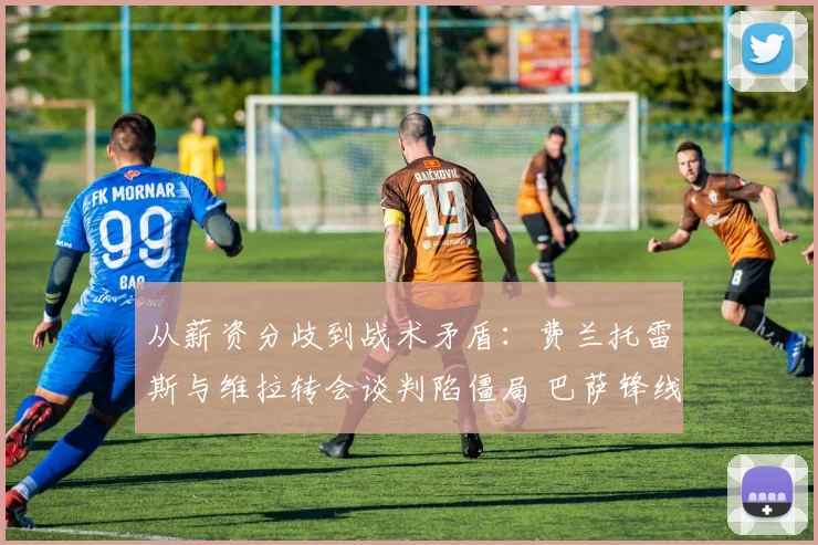 从薪资分歧到战术矛盾：费兰托雷斯与维拉转会谈判陷僵局 巴萨锋线调整面临考验 剖析僵局背后的转会市场博弈