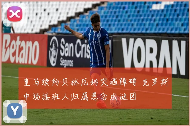 皇马续约贝林厄姆突遇障碍 克罗斯中场接班人归属悬念成谜团