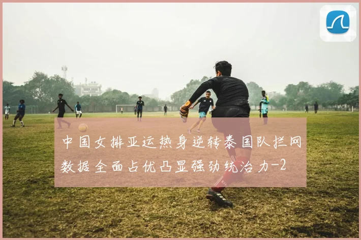 中国女排亚运热身逆转泰国队拦网数据全面占优凸显强劲统治力