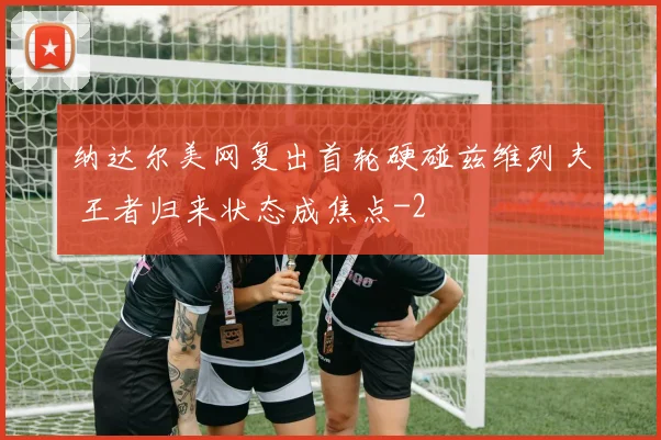 纳达尔美网复出首轮硬碰兹维列夫 王者归来状态成焦点