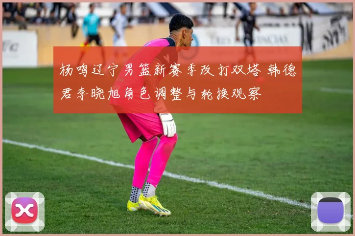 杨鸣辽宁男篮新赛季改打双塔 韩德君李晓旭角色调整与轮换观察