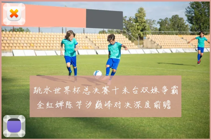 跳水世界杯总决赛十米台双姝争霸 全红婵陈芋汐巅峰对决深度前瞻