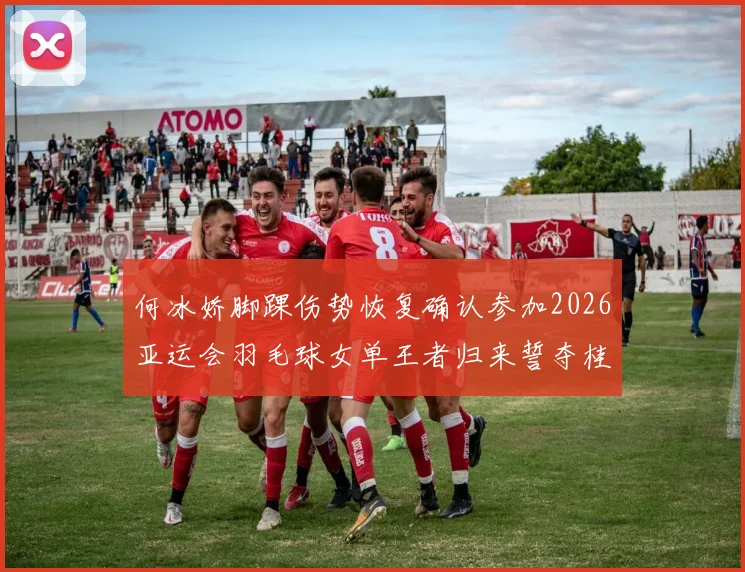 何冰娇脚踝伤势恢复确认参加2026亚运会羽毛球女单王者归来誓夺桂冠