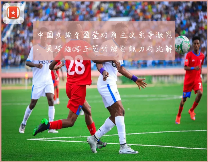 中国女排李盈莹对角主攻竞争激烈，吴梦洁与王艺竹综合能力对比解析