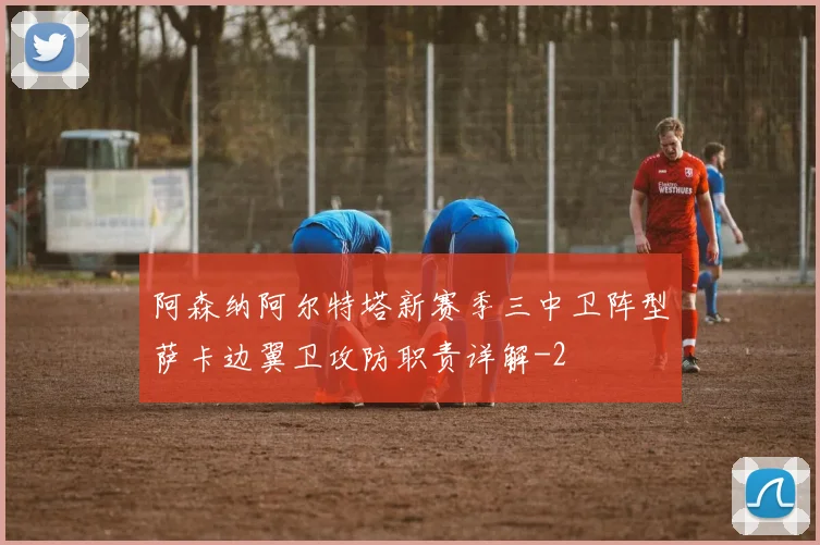 阿森纳阿尔特塔新赛季三中卫阵型萨卡边翼卫攻防职责详解