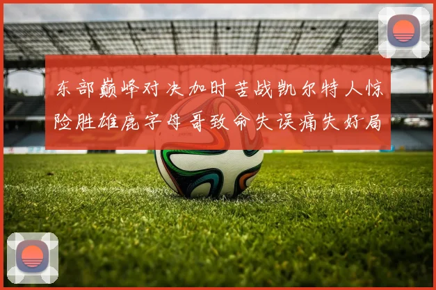 东部巅峰对决加时苦战凯尔特人惊险胜雄鹿字母哥致命失误痛失好局