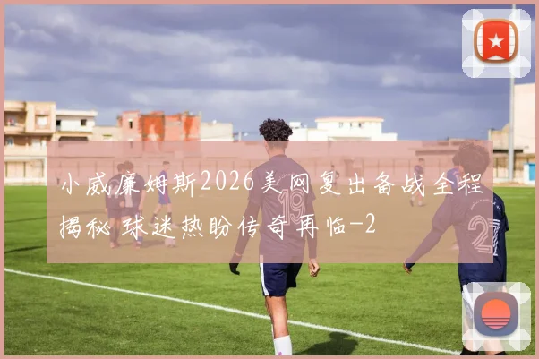 小威廉姆斯2026美网复出备战全程揭秘 球迷热盼传奇再临