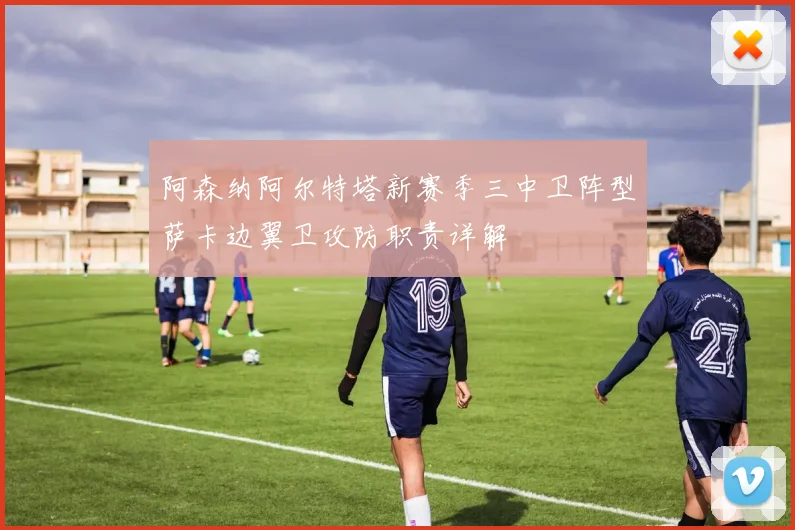 阿森纳阿尔特塔新赛季三中卫阵型萨卡边翼卫攻防职责详解
