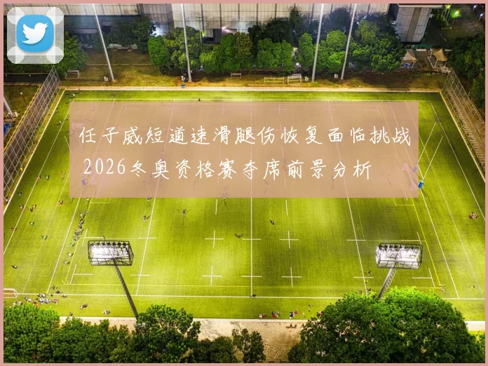任子威短道速滑腿伤恢复面临挑战 2026冬奥资格赛夺席前景分析