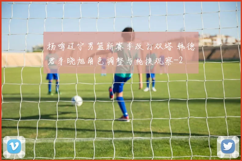 杨鸣辽宁男篮新赛季改打双塔 韩德君李晓旭角色调整与轮换观察