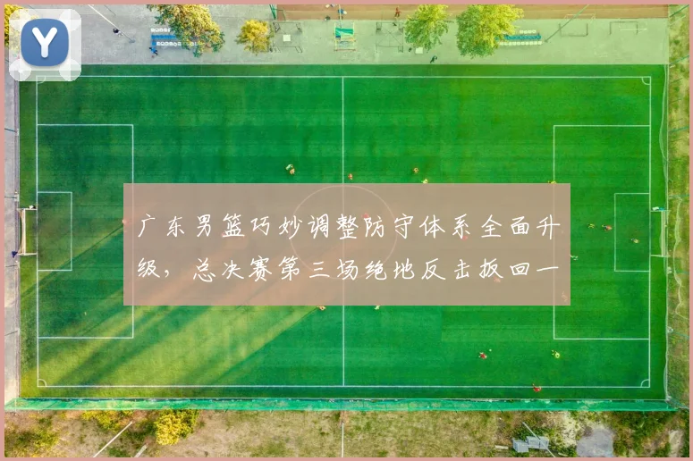 广东男篮巧妙调整防守体系全面升级，总决赛第三场绝地反击扳回一城