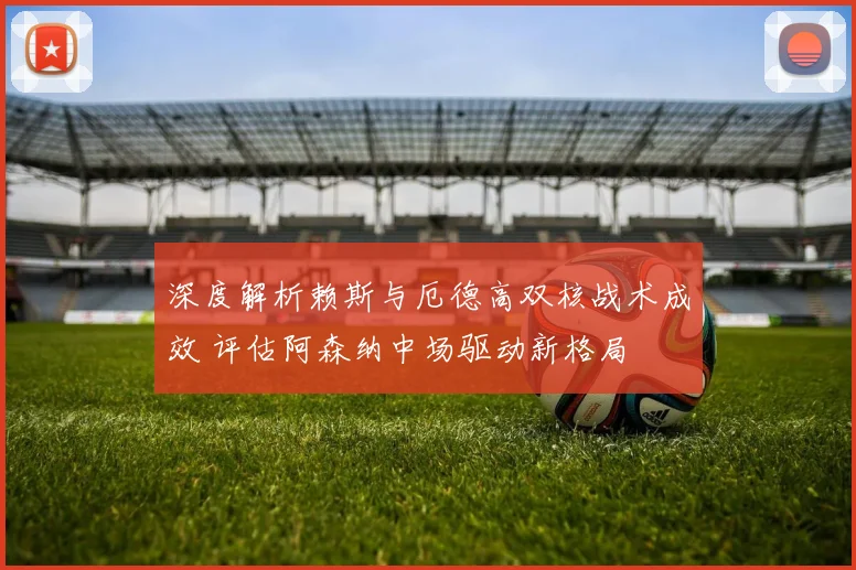 深度解析赖斯与厄德高双核战术成效 评估阿森纳中场驱动新格局