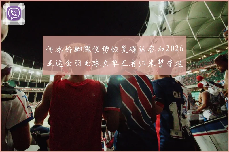 何冰娇脚踝伤势恢复确认参加2026亚运会羽毛球女单王者归来誓夺桂冠