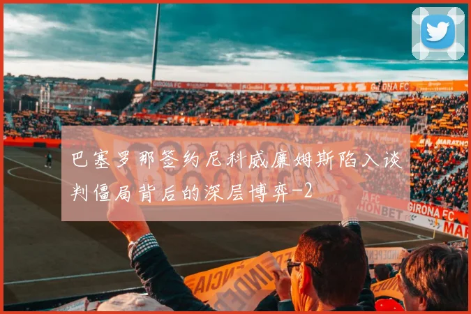 巴塞罗那签约尼科威廉姆斯陷入谈判僵局背后的深层博弈