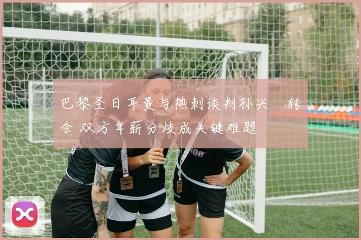 巴黎圣日耳曼与热刺谈判孙兴慜转会 双方年薪分歧成关键难题