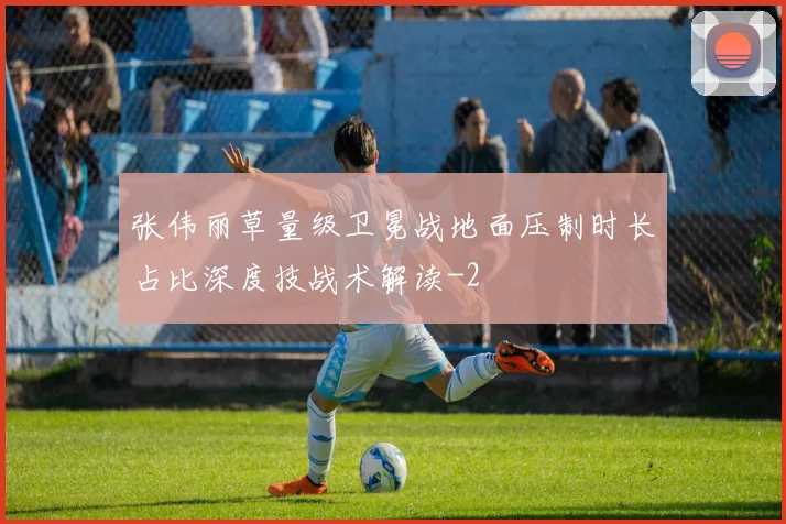 张伟丽草量级卫冕战地面压制时长占比深度技战术解读