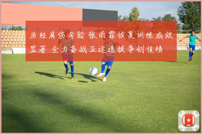 历经肩伤考验 张雨霏恢复训练成效显著 全力备战亚运选拔争创佳绩