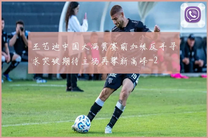 王艺迪中国大满贯赛前加练反手寻求突破期待主场再攀新高峰