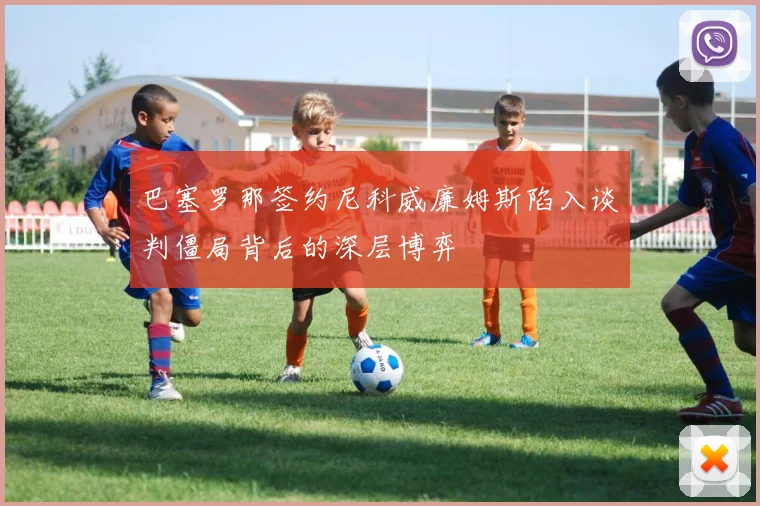巴塞罗那签约尼科威廉姆斯陷入谈判僵局背后的深层博弈