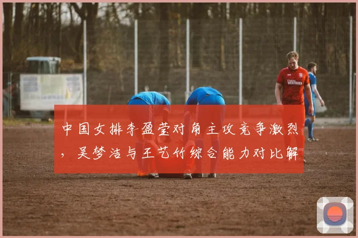 中国女排李盈莹对角主攻竞争激烈，吴梦洁与王艺竹综合能力对比解析