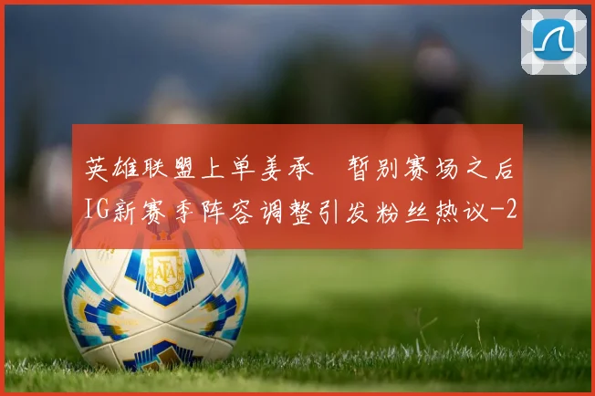 英雄联盟上单姜承録暂别赛场之后IG新赛季阵容调整引发粉丝热议