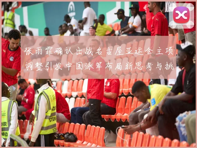 张雨霏确认出战名古屋亚运会主项调整引发中国泳军布局新思考与挑战