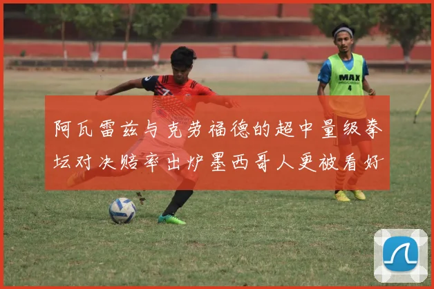 阿瓦雷兹与克劳福德的超中量级拳坛对决赔率出炉墨西哥人更被看好