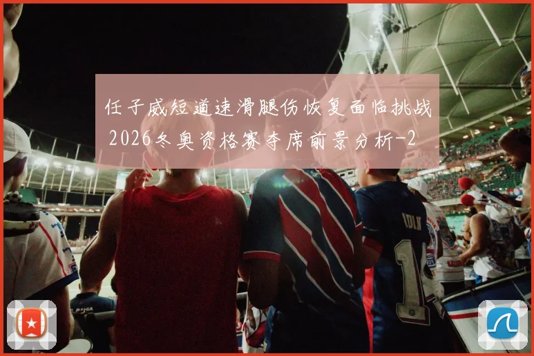 任子威短道速滑腿伤恢复面临挑战 2026冬奥资格赛夺席前景分析