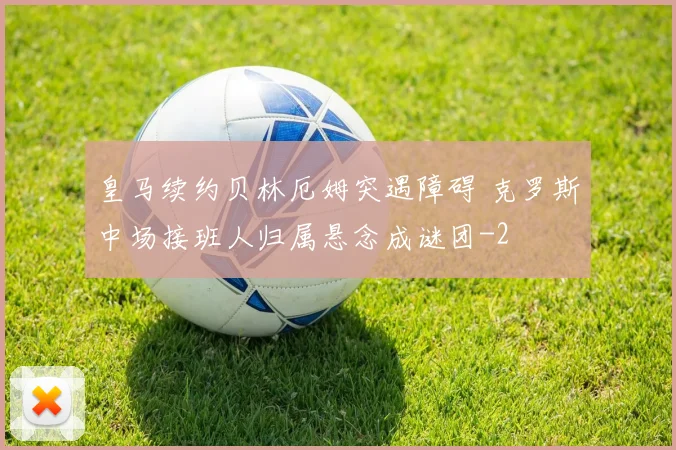 皇马续约贝林厄姆突遇障碍 克罗斯中场接班人归属悬念成谜团