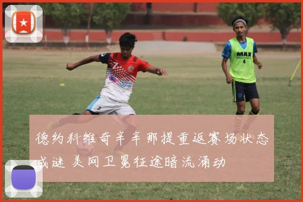 德约科维奇辛辛那提重返赛场状态成谜 美网卫冕征途暗流涌动