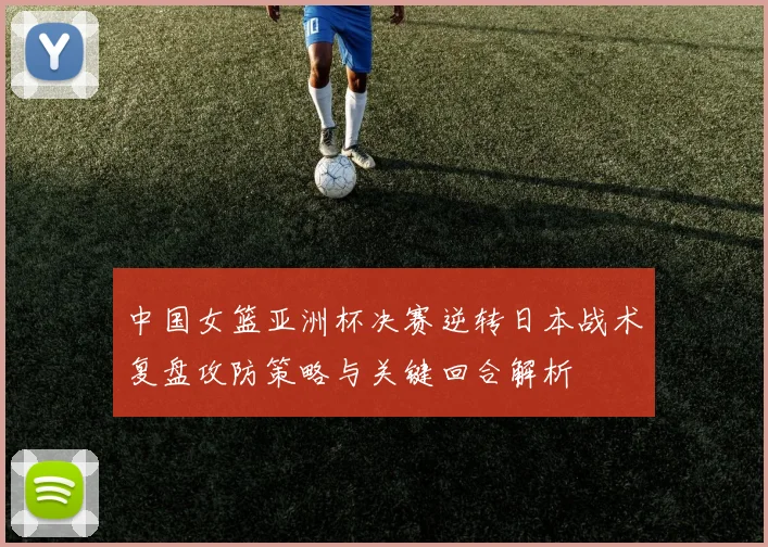 中国女篮亚洲杯决赛逆转日本战术复盘攻防策略与关键回合解析