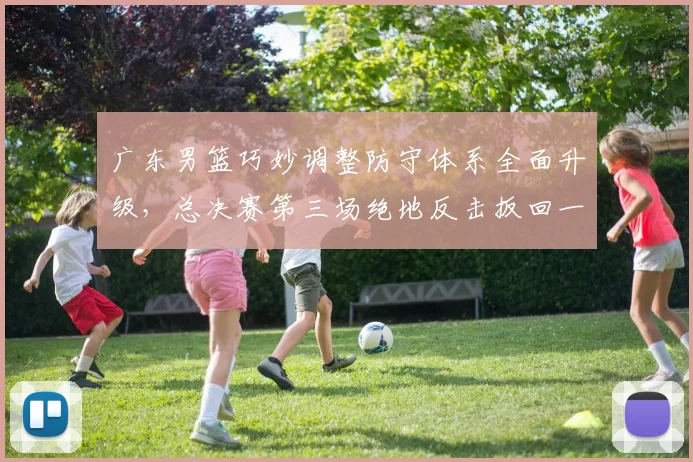 广东男篮巧妙调整防守体系全面升级，总决赛第三场绝地反击扳回一城