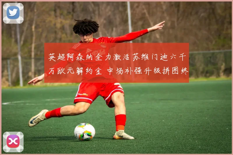 英超阿森纳全力激活苏维门迪六千万欧元解约金 中场补强升级拼图终至争冠可期