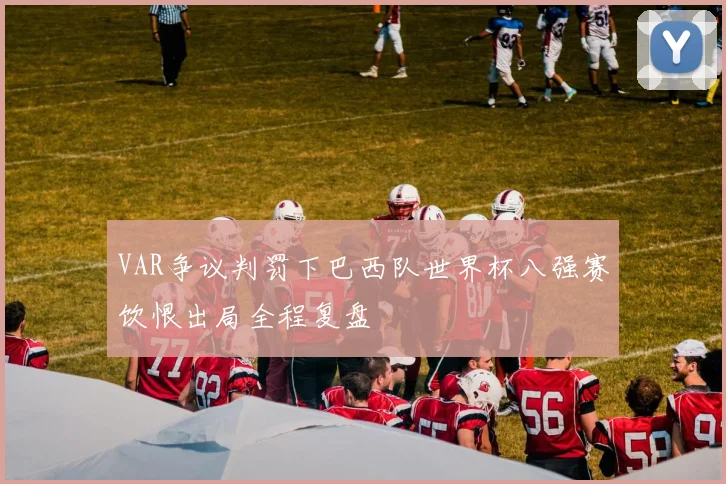 VAR争议判罚下巴西队世界杯八强赛饮恨出局全程复盘