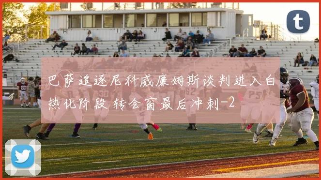 巴萨追逐尼科威廉姆斯谈判进入白热化阶段 转会窗最后冲刺