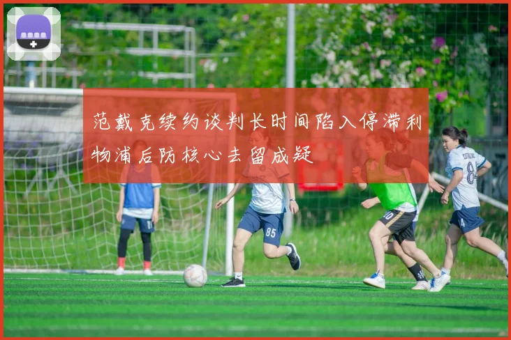 范戴克续约谈判长时间陷入停滞利物浦后防核心去留成疑
