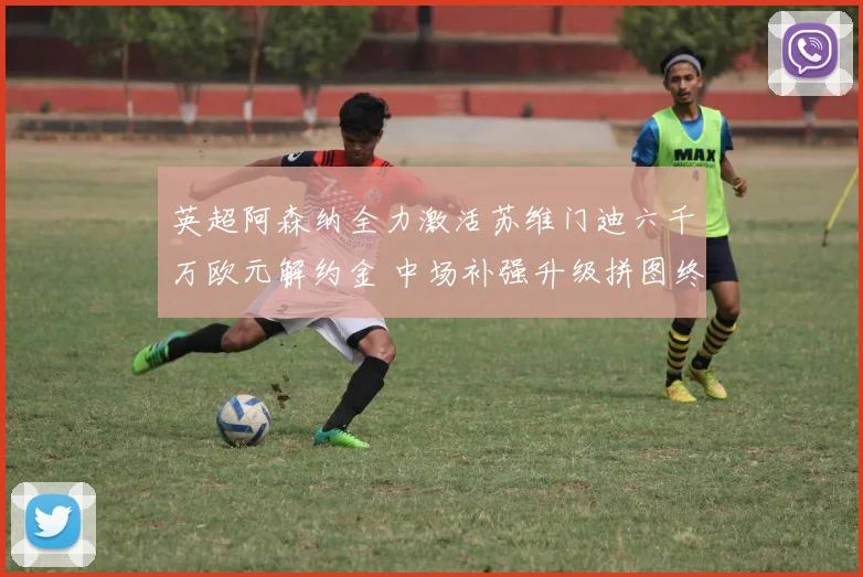 英超阿森纳全力激活苏维门迪六千万欧元解约金 中场补强升级拼图终至争冠可期