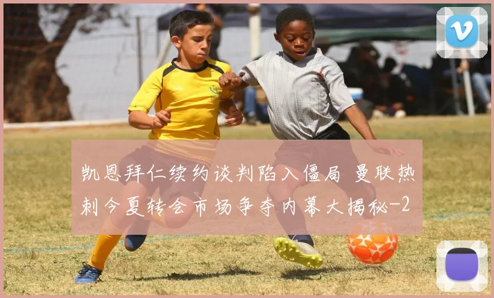 凯恩拜仁续约谈判陷入僵局 曼联热刺今夏转会市场争夺内幕大揭秘